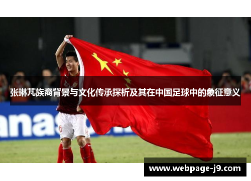 张琳芃族裔背景与文化传承探析及其在中国足球中的象征意义 张琳芃族裔背景与文化传承探析及其在中国足球中的象征意义