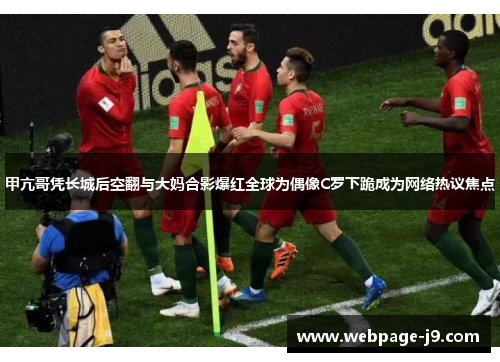 甲亢哥凭长城后空翻与大妈合影爆红全球为偶像C罗下跪成为网络热议焦点 甲亢哥凭长城后空翻与大妈合影爆红全球为偶像C罗下跪成为网络热议焦点